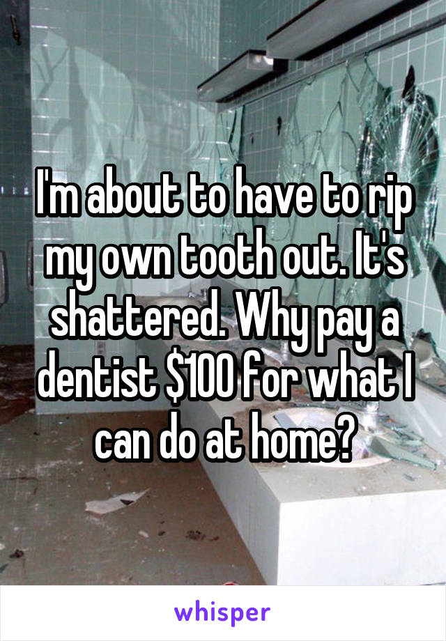 I'm about to have to rip my own tooth out. It's shattered. Why pay a dentist $100 for what I can do at home?