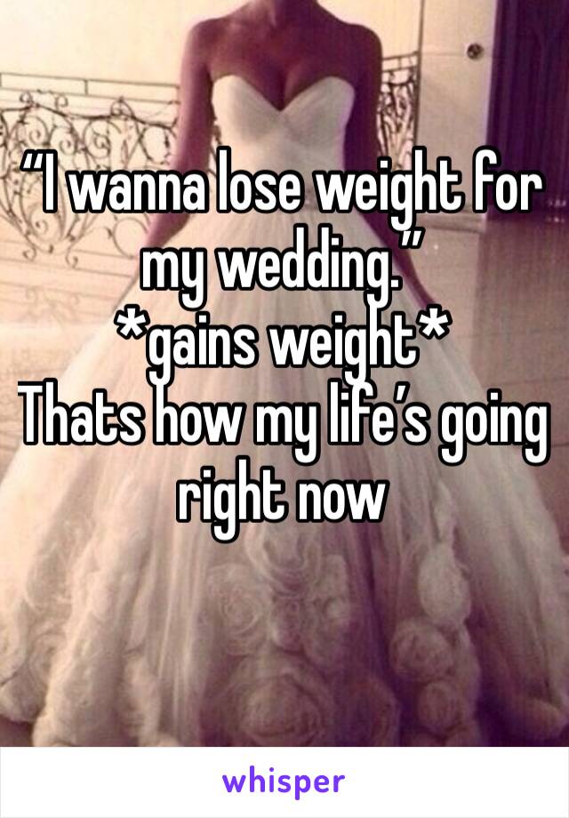 “I wanna lose weight for my wedding.”           *gains weight*
Thats how my life’s going right now