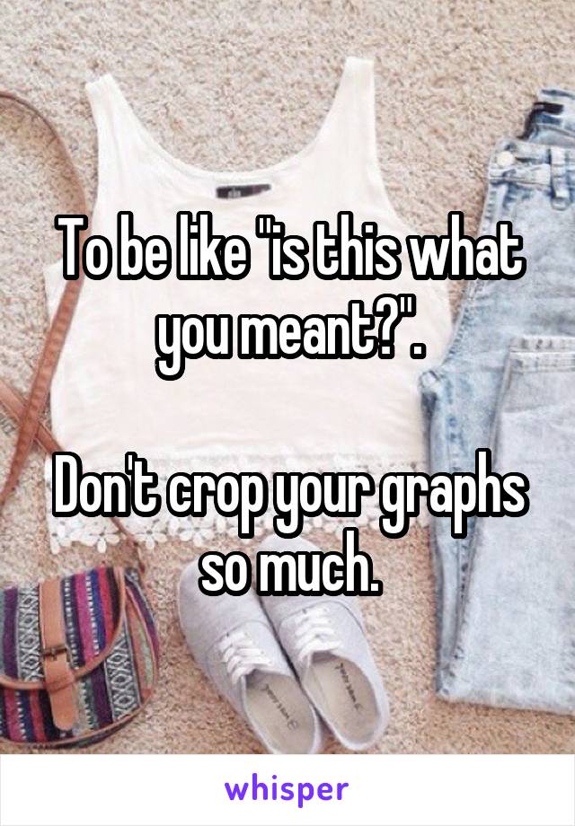 To be like "is this what you meant?".

Don't crop your graphs so much.