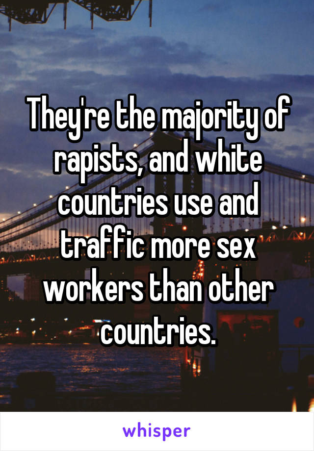 They're the majority of rapists, and white countries use and traffic more sex workers than other countries.