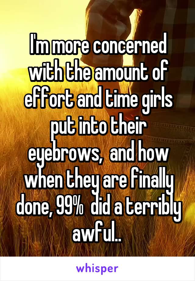 I'm more concerned with the amount of effort and time girls put into their eyebrows,  and how when they are finally done, 99%  did a terribly awful.. 