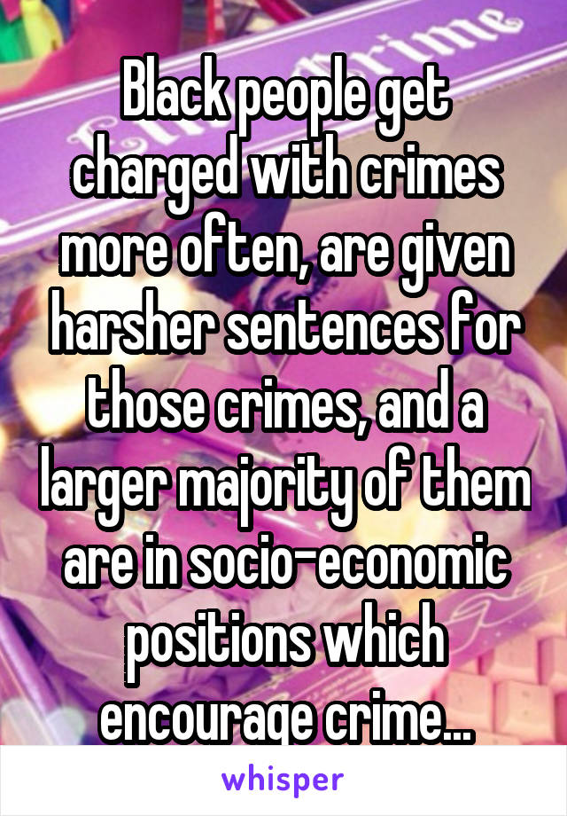 Black people get charged with crimes more often, are given harsher sentences for those crimes, and a larger majority of them are in socio-economic positions which encourage crime...