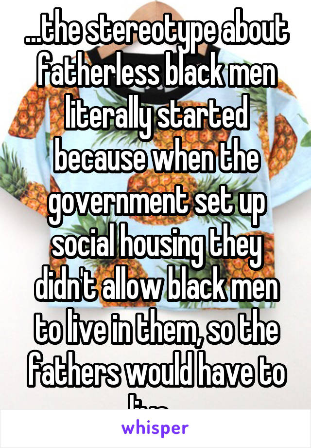 ...the stereotype about fatherless black men literally started because when the government set up social housing they didn't allow black men to live in them, so the fathers would have to live...