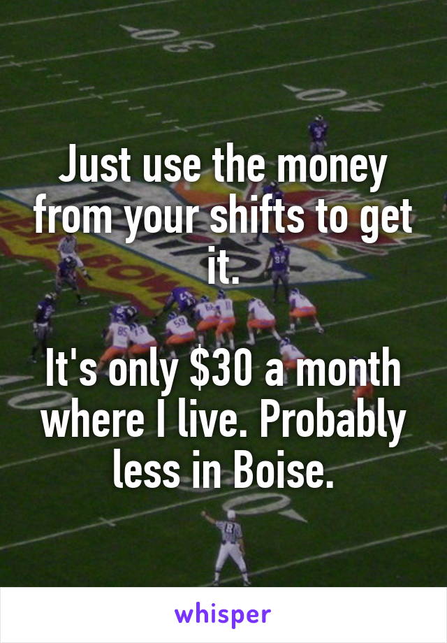 Just use the money from your shifts to get it.

It's only $30 a month where I live. Probably less in Boise.