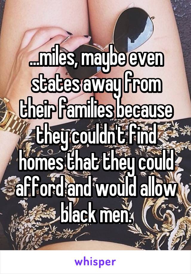 ...miles, maybe even states away from their families because they couldn't find homes that they could afford and would allow black men.