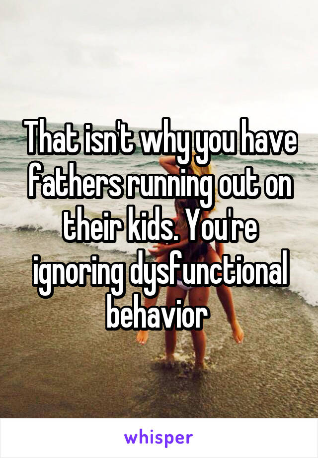 That isn't why you have fathers running out on their kids. You're ignoring dysfunctional behavior 