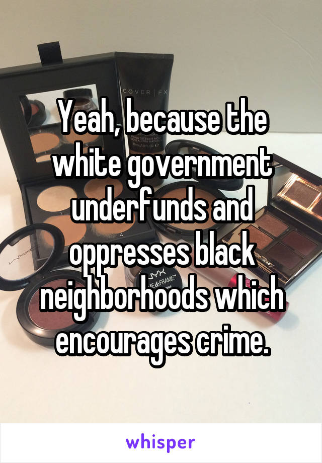 Yeah, because the white government underfunds and oppresses black neighborhoods which encourages crime.