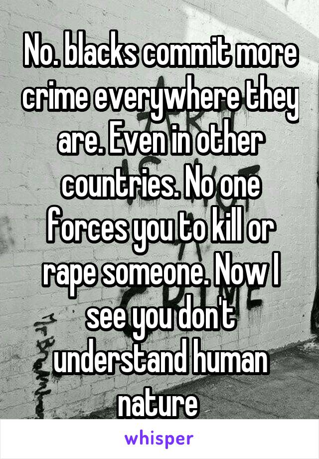 No. blacks commit more crime everywhere they are. Even in other countries. No one forces you to kill or rape someone. Now I see you don't understand human nature 