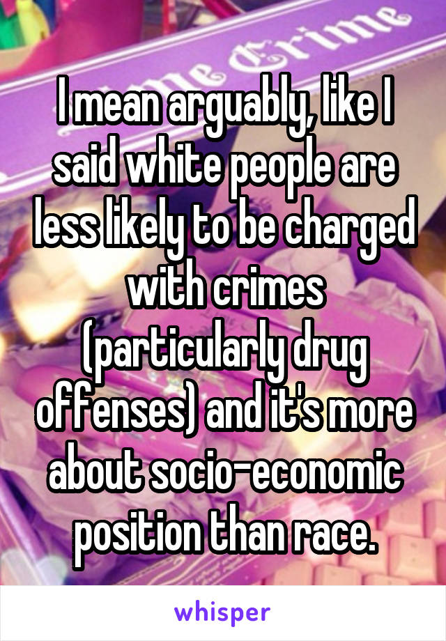 I mean arguably, like I said white people are less likely to be charged with crimes (particularly drug offenses) and it's more about socio-economic position than race.