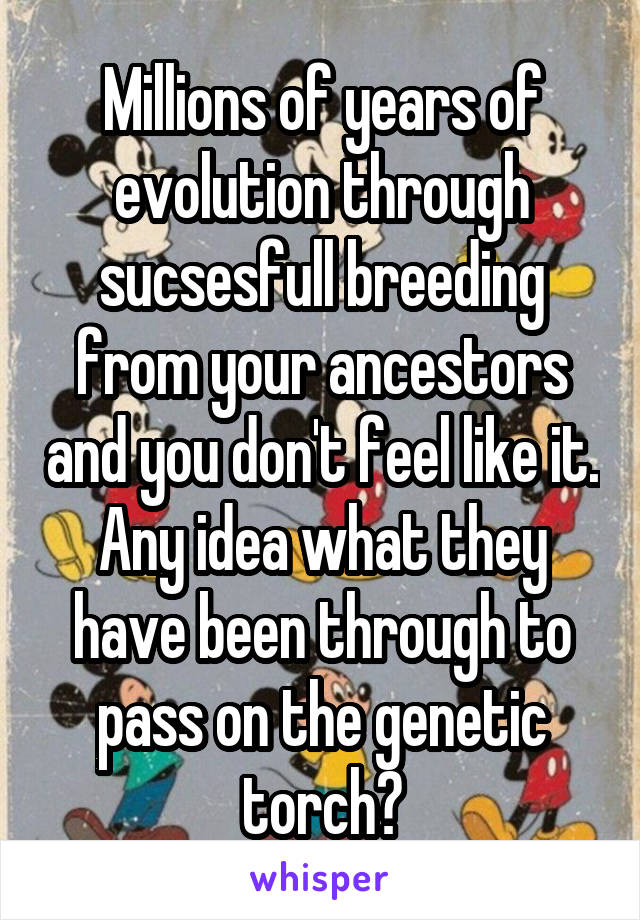 Millions of years of evolution through sucsesfull breeding from your ancestors and you don't feel like it. Any idea what they have been through to pass on the genetic torch?