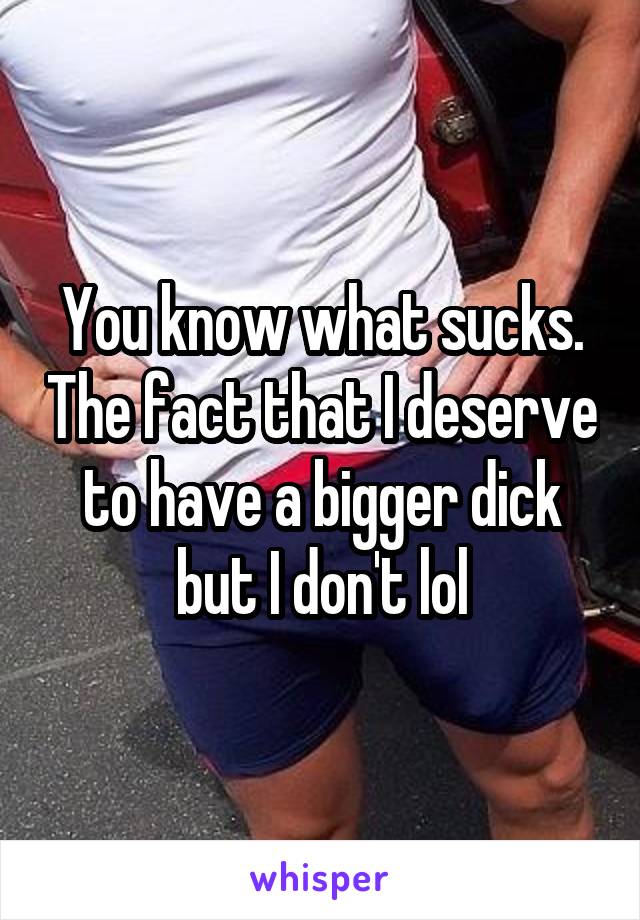 You know what sucks. The fact that I deserve to have a bigger dick but I don't lol