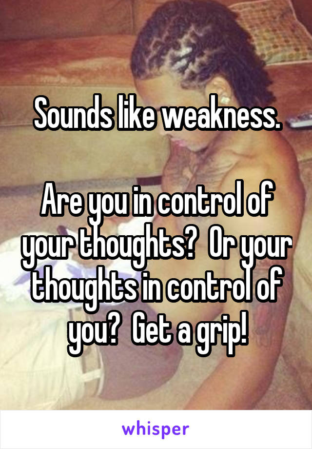 Sounds like weakness.

Are you in control of your thoughts?  Or your thoughts in control of you?  Get a grip!