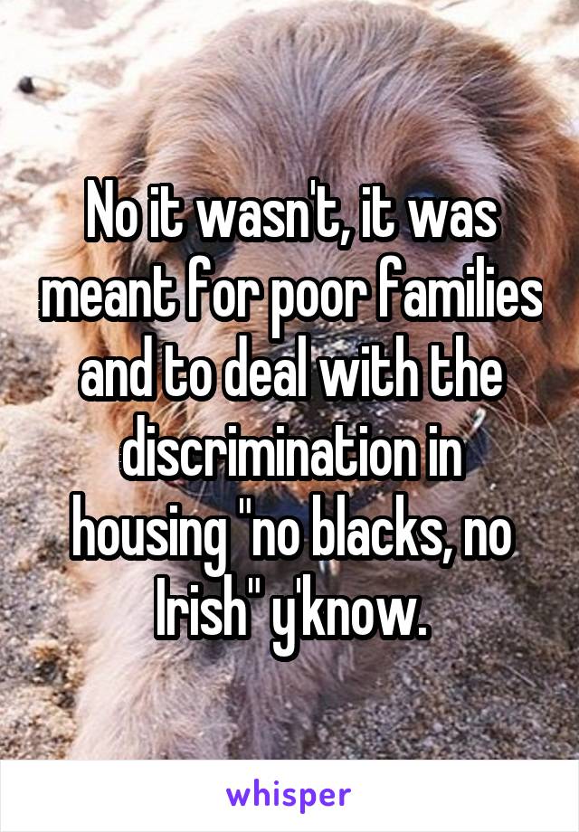 No it wasn't, it was meant for poor families and to deal with the discrimination in housing "no blacks, no Irish" y'know.