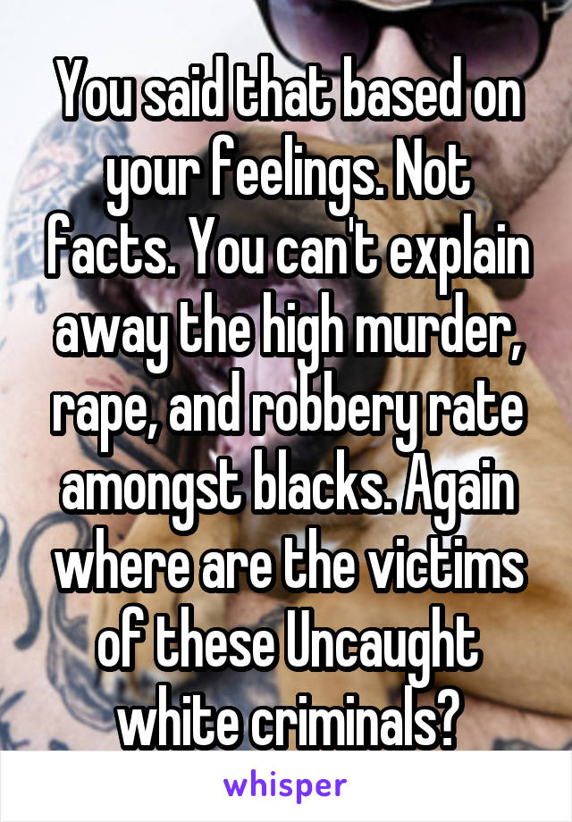 You said that based on your feelings. Not facts. You can't explain away the high murder, rape, and robbery rate amongst blacks. Again where are the victims of these Uncaught white criminals?