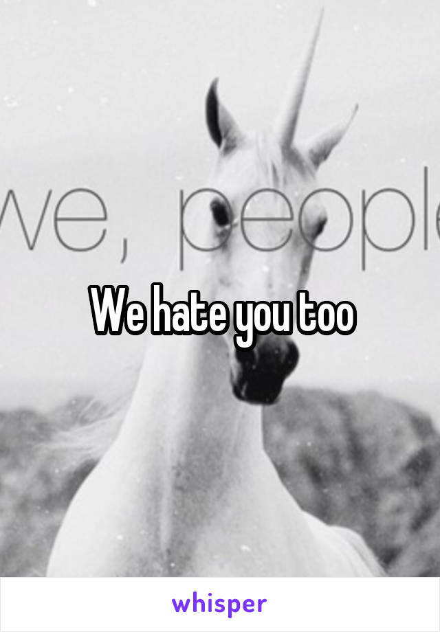 We hate you too
