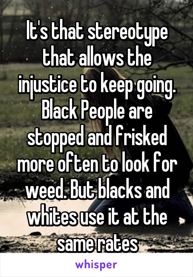It's that stereotype that allows the injustice to keep going. Black People are stopped and frisked more often to look for weed. But blacks and whites use it at the same rates