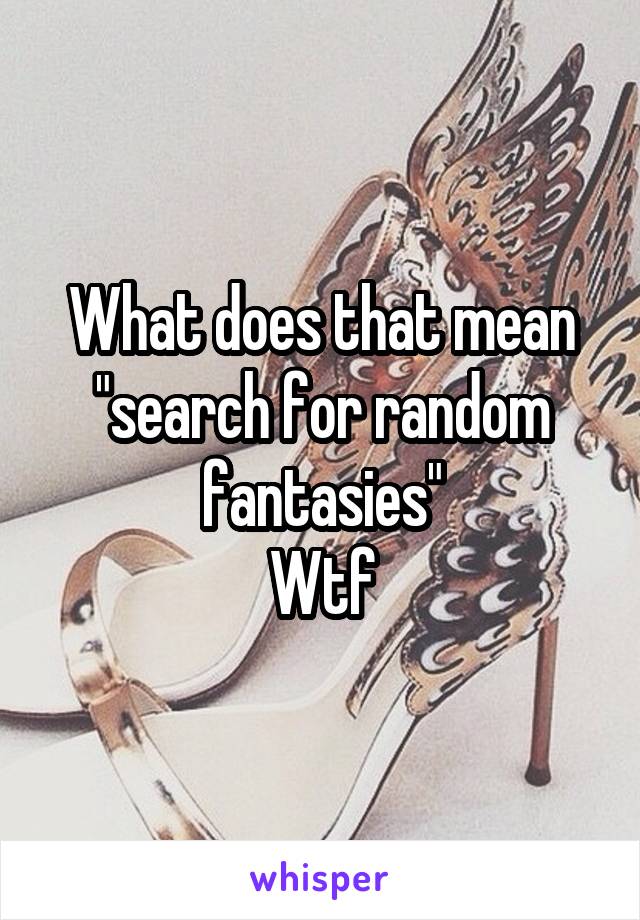 What does that mean "search for random fantasies"
Wtf