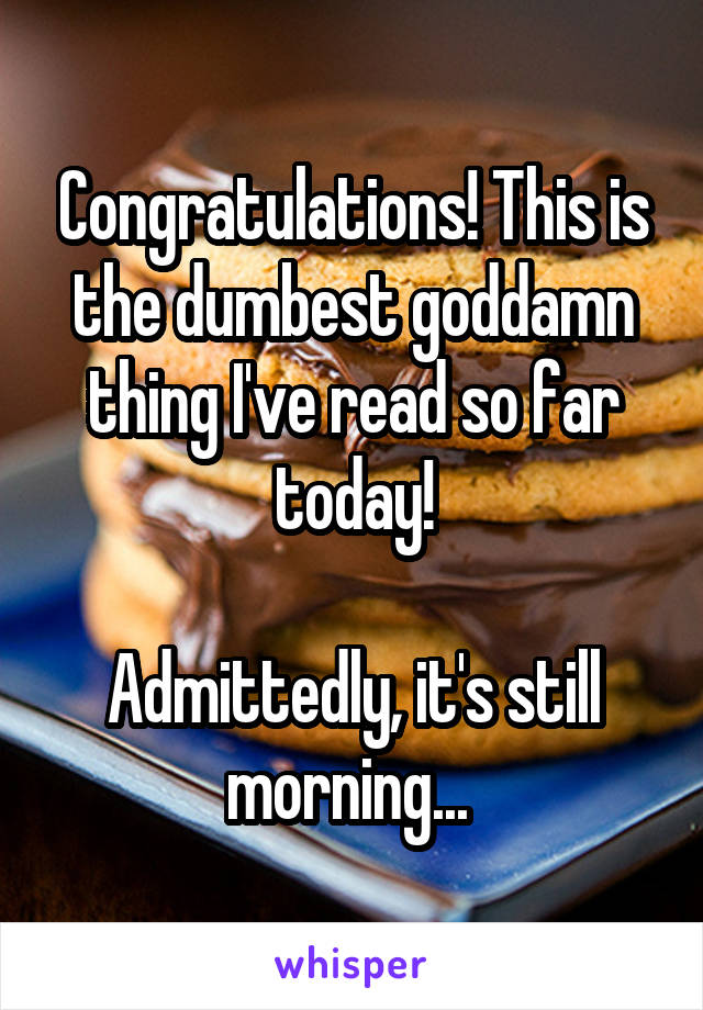 Congratulations! This is the dumbest goddamn thing I've read so far today!

Admittedly, it's still morning... 
