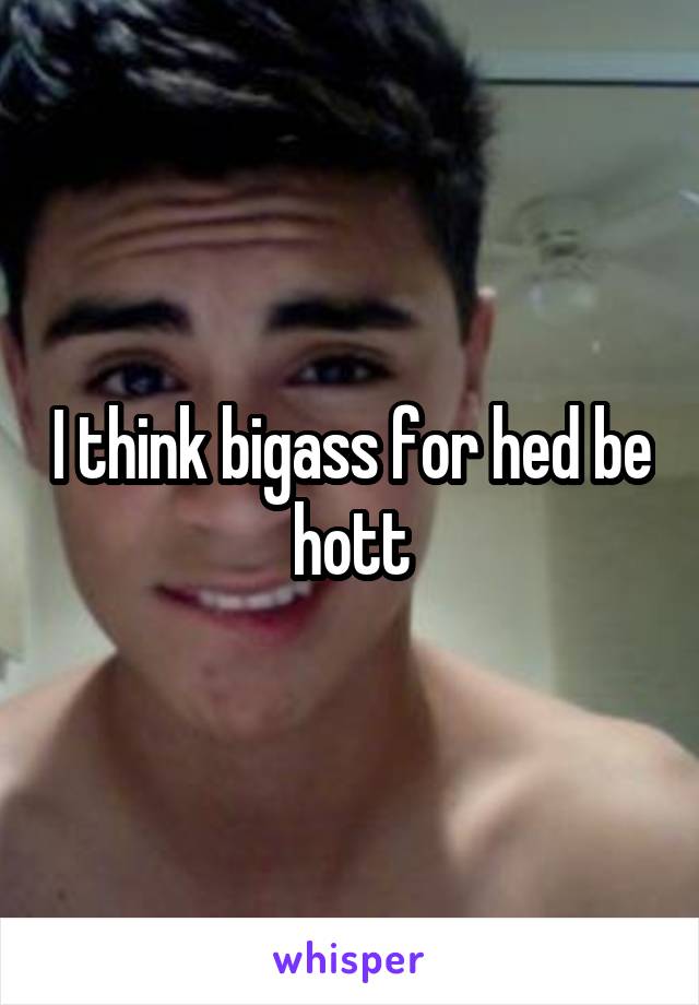 I think bigass for hed be hott