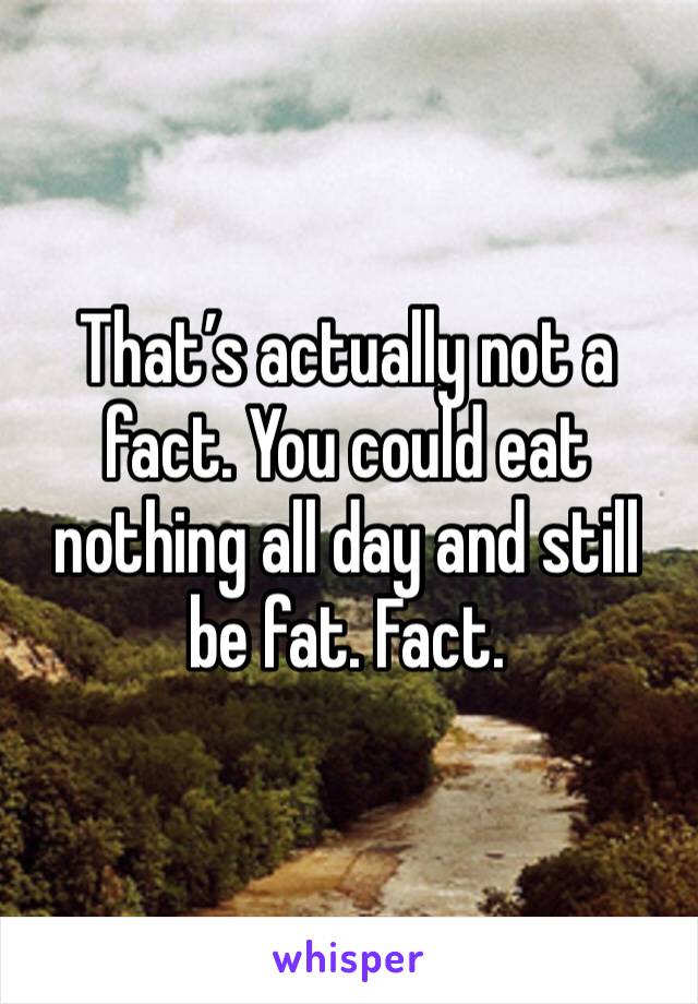 That’s actually not a fact. You could eat nothing all day and still be fat. Fact.