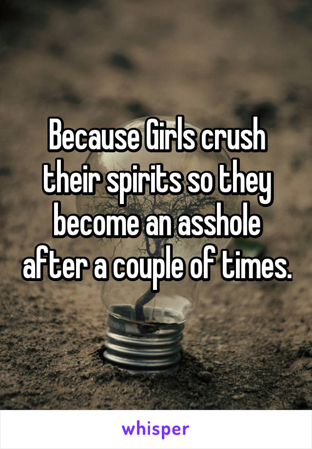 Because Girls crush their spirits so they become an asshole after a couple of times. 
