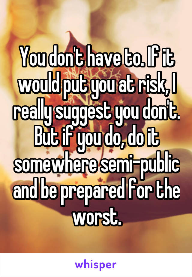 You don't have to. If it would put you at risk, I really suggest you don't. But if you do, do it somewhere semi-public and be prepared for the worst.