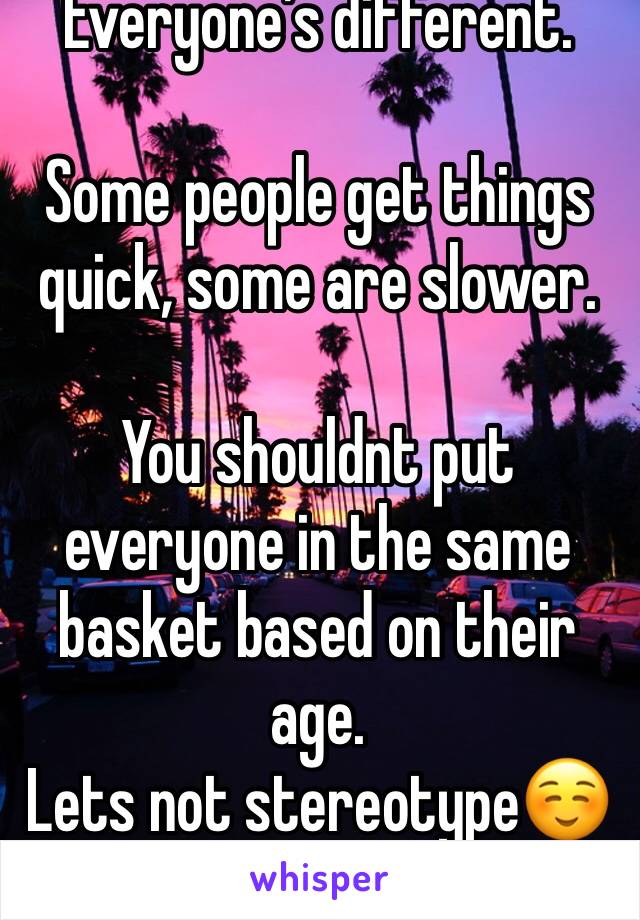 Everyone’s different.

Some people get things quick, some are slower.

You shouldnt put everyone in the same basket based on their age.
Lets not stereotype☺️