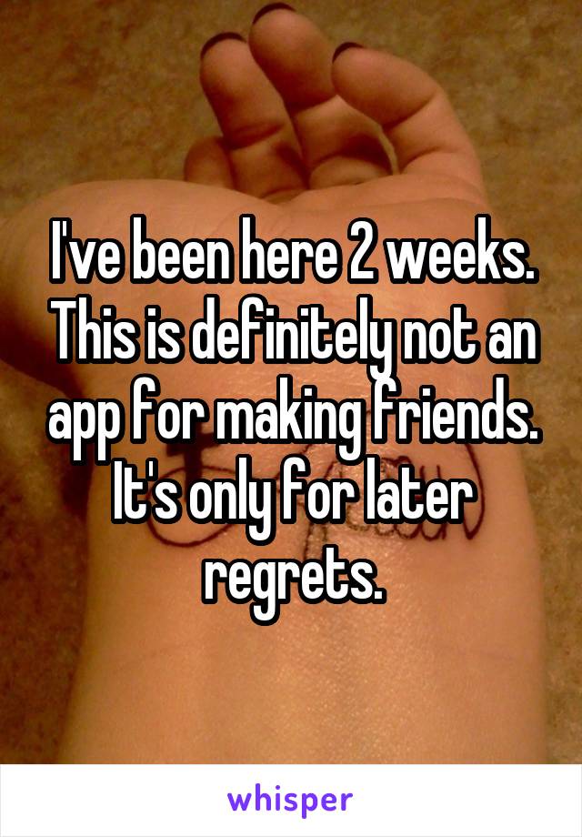 I've been here 2 weeks. This is definitely not an app for making friends. It's only for later regrets.