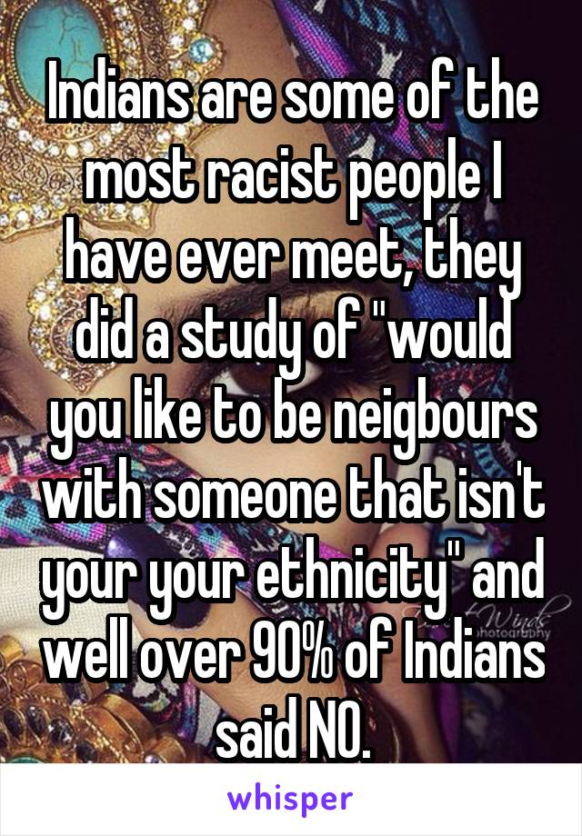 Indians are some of the most racist people I have ever meet, they did a study of "would you like to be neigbours with someone that isn't your your ethnicity" and well over 90% of Indians said NO.
