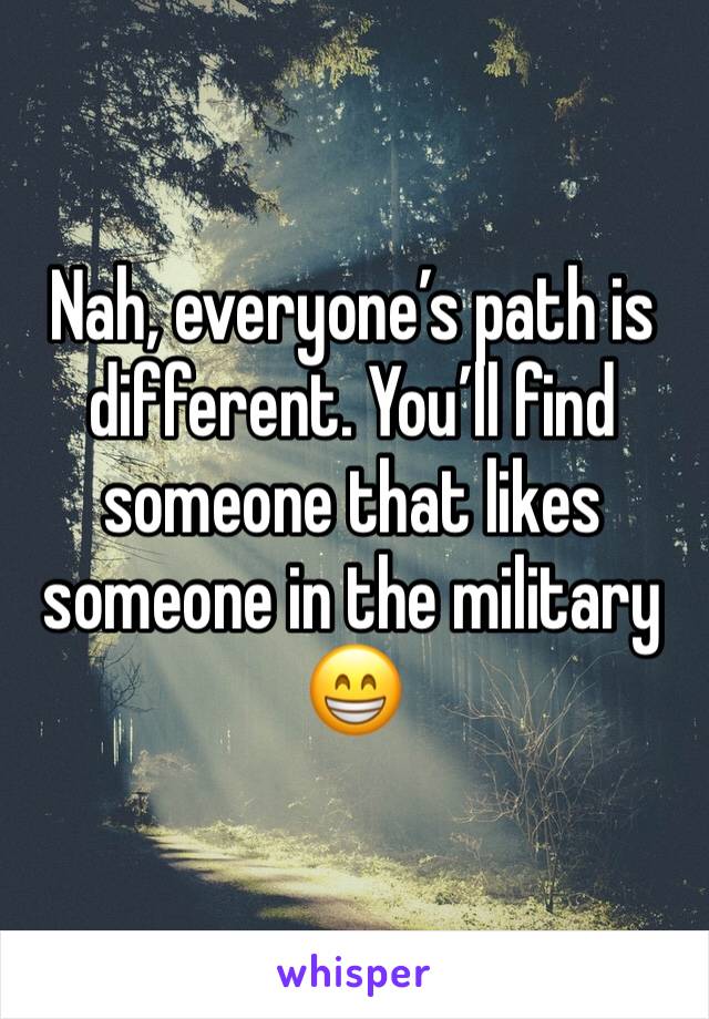 Nah, everyone’s path is different. You’ll find someone that likes someone in the military 😁