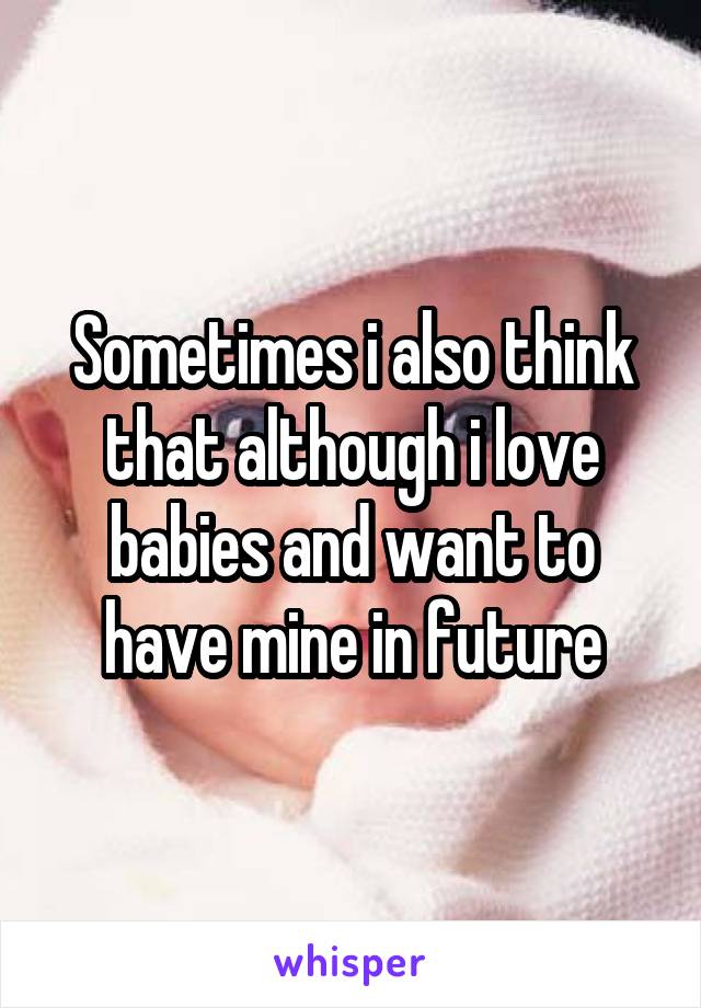 Sometimes i also think that although i love babies and want to have mine in future