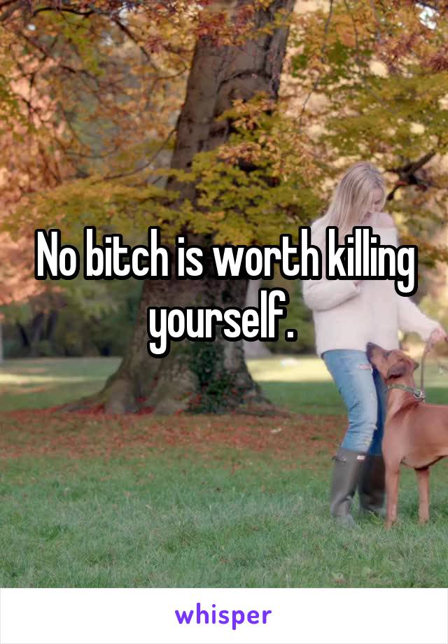 No bitch is worth killing yourself. 
