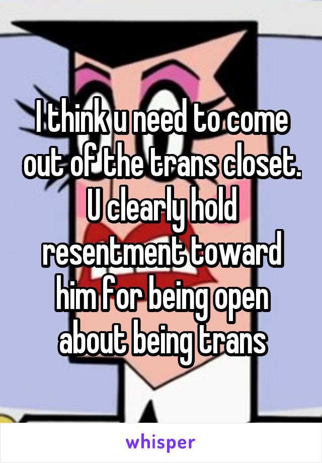 I think u need to come out of the trans closet. U clearly hold resentment toward him for being open about being trans