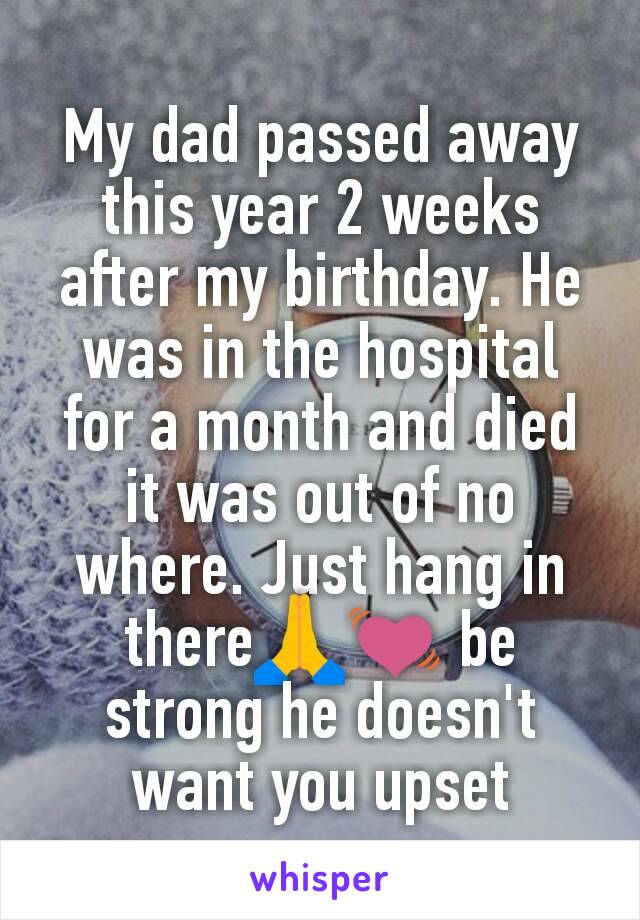 My dad passed away this year 2 weeks after my birthday. He was in the hospital for a month and died it was out of no where. Just hang in there🙏💓 be strong he doesn't want you upset