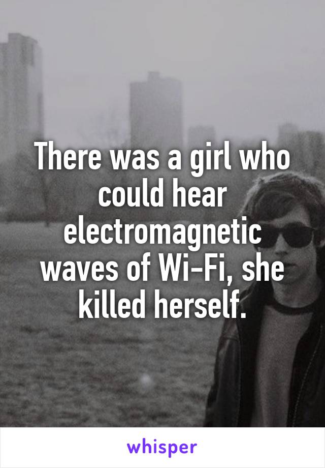 There was a girl who could hear electromagnetic waves of Wi-Fi, she killed herself.