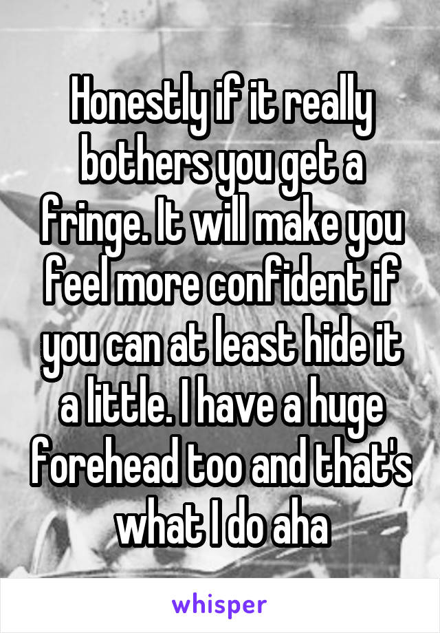 Honestly if it really bothers you get a fringe. It will make you feel more confident if you can at least hide it a little. I have a huge forehead too and that's what I do aha