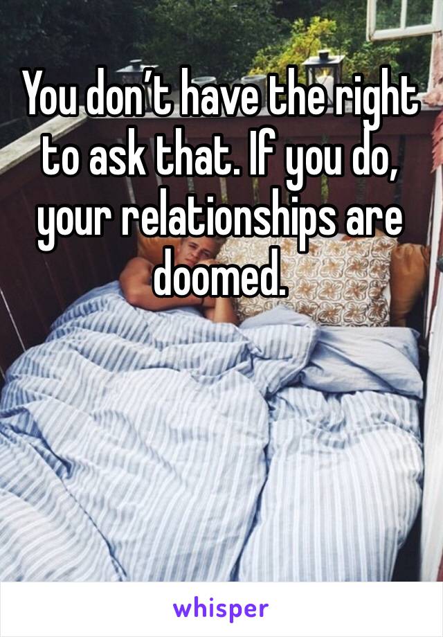 You don’t have the right to ask that. If you do, your relationships are doomed. 