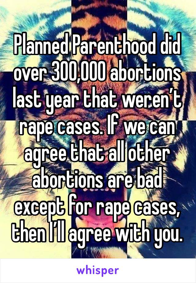 Planned Parenthood did over 300,000 abortions last year that weren’t rape cases. If we can agree that all other abortions are bad except for rape cases, then I’ll agree with you.