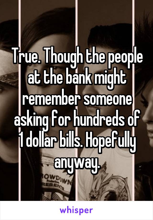 True. Though the people at the bank might remember someone asking for hundreds of 1 dollar bills. Hopefully anyway.