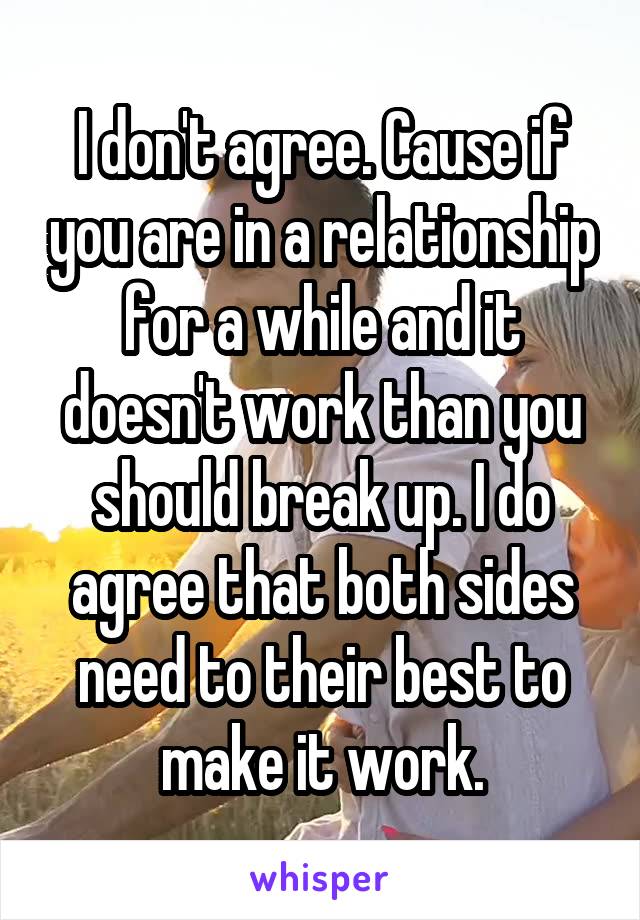 I don't agree. Cause if you are in a relationship for a while and it doesn't work than you should break up. I do agree that both sides need to their best to make it work.