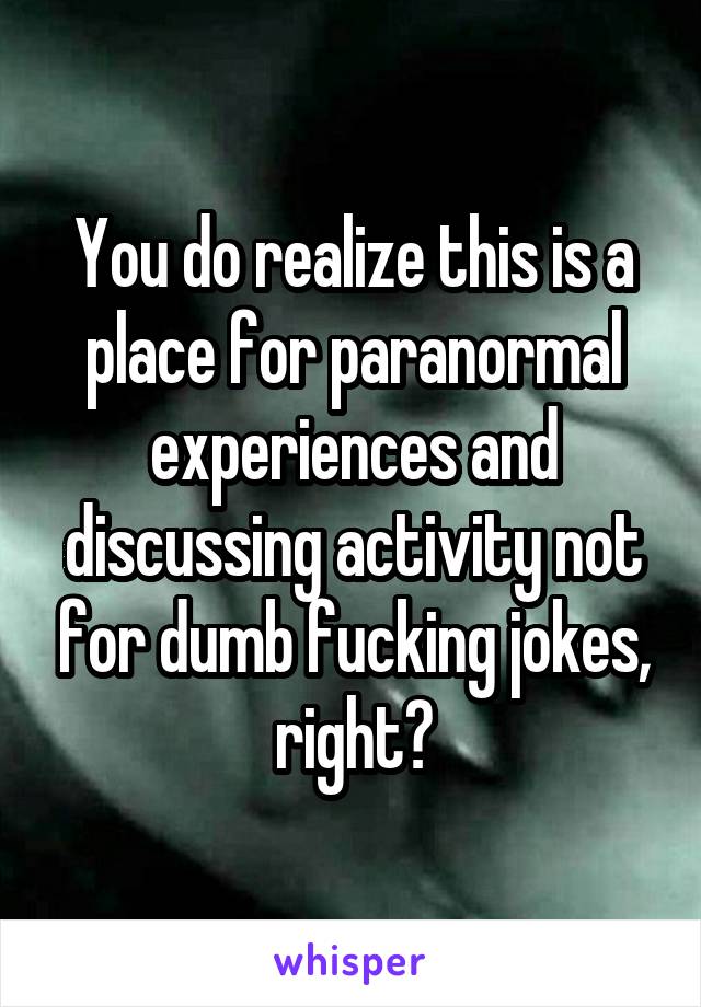 You do realize this is a place for paranormal experiences and discussing activity not for dumb fucking jokes, right?