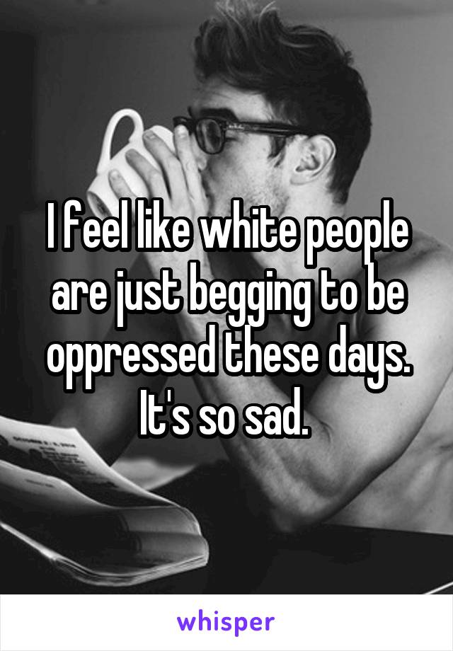 I feel like white people are just begging to be oppressed these days. It's so sad. 