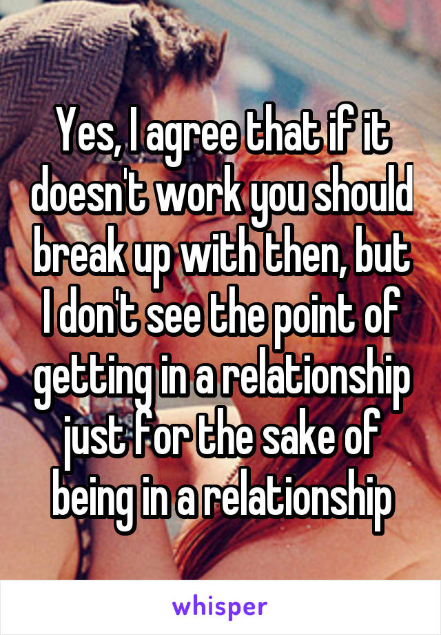 Yes, I agree that if it doesn't work you should break up with then, but I don't see the point of getting in a relationship just for the sake of being in a relationship