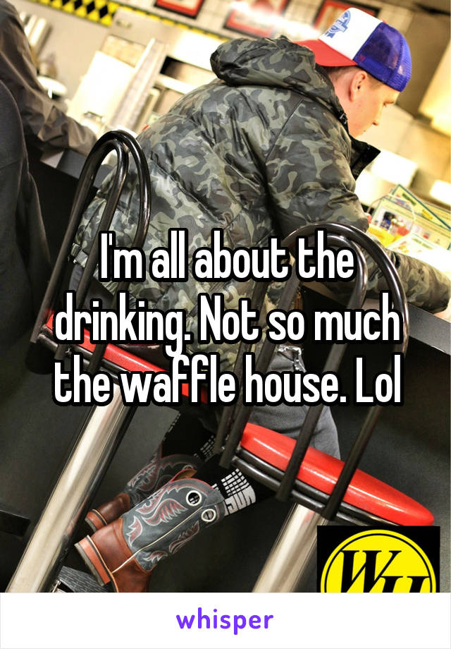 I'm all about the drinking. Not so much the waffle house. Lol