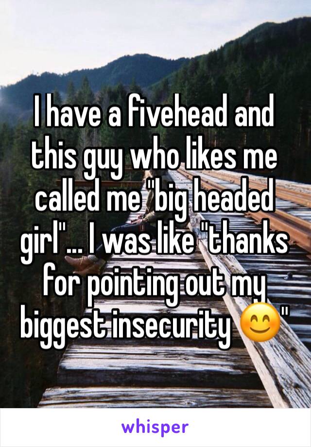 I have a fivehead and this guy who likes me called me "big headed girl"... I was like "thanks for pointing out my biggest insecurity 😊" 