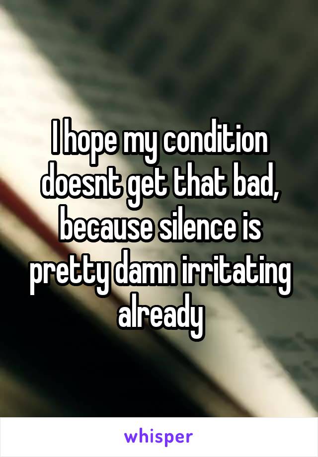I hope my condition doesnt get that bad, because silence is pretty damn irritating already