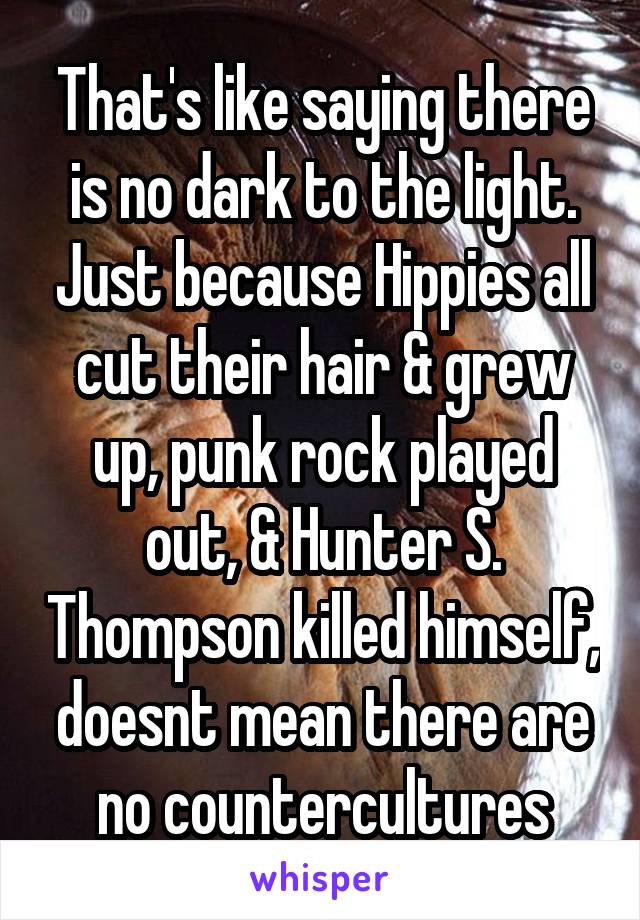 That's like saying there is no dark to the light. Just because Hippies all cut their hair & grew up, punk rock played out, & Hunter S. Thompson killed himself, doesnt mean there are no countercultures