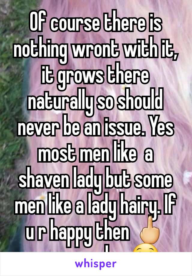 Of course there is nothing wront with it, it grows there naturally so should never be an issue. Yes most men like  a shaven lady but some men like a lady hairy. If u r happy then 🖕 everyone else 😁 