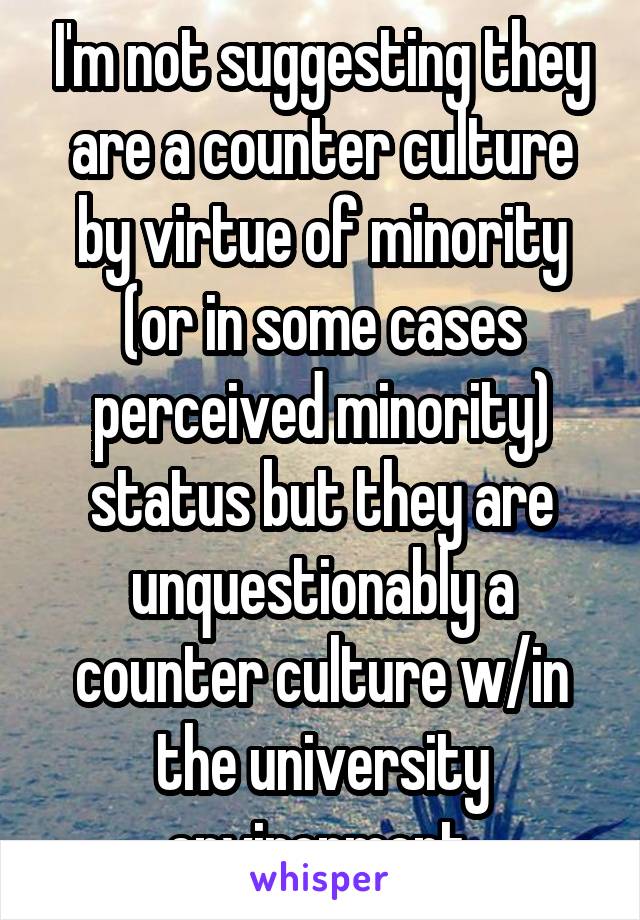 I'm not suggesting they are a counter culture by virtue of minority (or in some cases perceived minority) status but they are unquestionably a counter culture w/in the university environment.