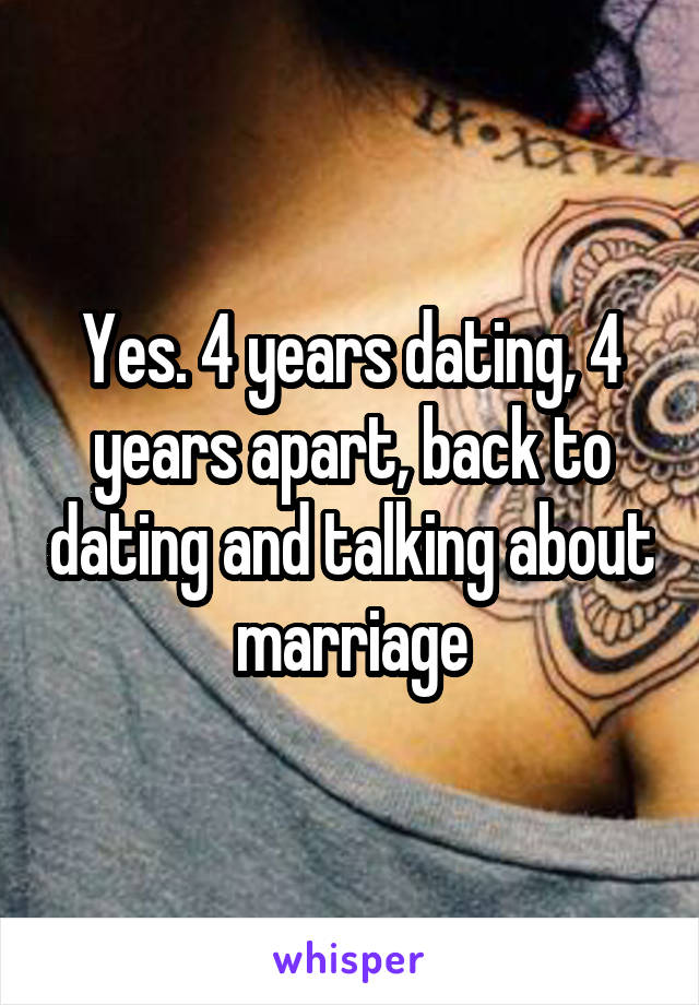 Yes. 4 years dating, 4 years apart, back to dating and talking about marriage